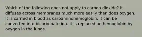 Which of the following does not apply to carbon dioxide? It diffuses across membranes much more easily than does oxygen. It is carried in blood as carbaminohemoglobin. It can be converted into bicarbonate ion. It is replaced on hemoglobin by oxygen in the lungs.