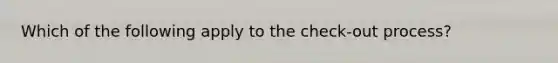 Which of the following apply to the check-out process?