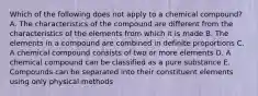 Which of the following does not apply to a chemical compound? A. The characteristics of the compound are different from the characteristics of the elements from which it is made B. The elements in a compound are combined in definite proportions C. A chemical compound consists of two or more elements D. A chemical compound can be classified as a pure substance E. Compounds can be separated into their constituent elements using only physical methods