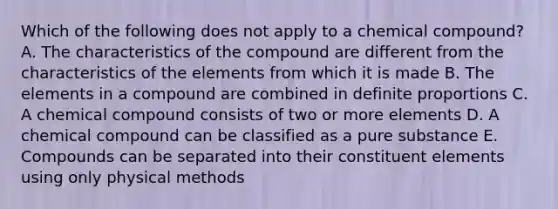 Which of the following does not apply to a chemical compound? A. The characteristics of the compound are different from the characteristics of the elements from which it is made B. The elements in a compound are combined in definite proportions C. A chemical compound consists of two or more elements D. A chemical compound can be classified as a pure substance E. Compounds can be separated into their constituent elements using only physical methods