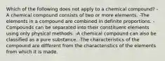 Which of the following does not apply to a chemical compound? -A chemical compound consists of two or more elements. -The elements in a compound are combined in definite proportions. -Compounds can be separated into their constituent elements using only physical methods. -A chemical compound can also be classified as a pure substance. -The characteristics of the compound are different from the characteristics of the elements from which it is made.