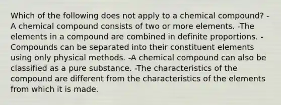 Which of the following does not apply to a chemical compound? -A chemical compound consists of two or more elements. -The elements in a compound are combined in definite proportions. -Compounds can be separated into their constituent elements using only physical methods. -A chemical compound can also be classified as a pure substance. -The characteristics of the compound are different from the characteristics of the elements from which it is made.