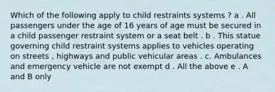 Which of the following apply to child restraints systems ? a . All passengers under the age of 16 years of age must be secured in a child passenger restraint system or a seat belt . b . This statue governing child restraint systems applies to vehicles operating on streets , highways and public vehicular areas . c. Ambulances and emergency vehicle are not exempt d . All the above e . A and B only