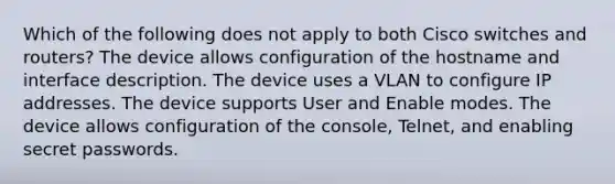 Which of the following does not apply to both Cisco switches and routers? The device allows configuration of the hostname and interface description. The device uses a VLAN to configure IP addresses. The device supports User and Enable modes. The device allows configuration of the console, Telnet, and enabling secret passwords.