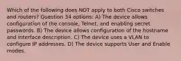 Which of the following does NOT apply to both Cisco switches and routers? Question 34 options: A) The device allows configuration of the console, Telnet, and enabling secret passwords. B) The device allows configuration of the hostname and interface description. C) The device uses a VLAN to configure IP addresses. D) The device supports User and Enable modes.