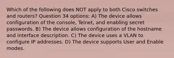 Which of the following does NOT apply to both Cisco switches and routers? Question 34 options: A) The device allows configuration of the console, Telnet, and enabling secret passwords. B) The device allows configuration of the hostname and interface description. C) The device uses a VLAN to configure IP addresses. D) The device supports User and Enable modes.