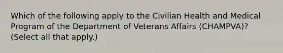 Which of the following apply to the Civilian Health and Medical Program of the Department of Veterans Affairs (CHAMPVA)? (Select all that apply.)