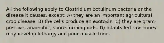 All the following apply to Clostridium botulinum bacteria or the disease it causes, except: A) they are an important agricultural crop disease. B) the cells produce an exotoxin. C) they are gram-positive, anaerobic, spore-forming rods. D) infants fed raw honey may develop lethargy and poor muscle tone.