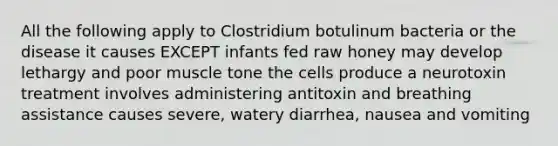 All the following apply to Clostridium botulinum bacteria or the disease it causes EXCEPT infants fed raw honey may develop lethargy and poor muscle tone the cells produce a neurotoxin treatment involves administering antitoxin and breathing assistance causes severe, watery diarrhea, nausea and vomiting