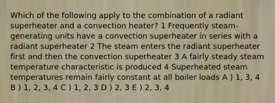 Which of the following apply to the combination of a radiant superheater and a convection heater? 1 Frequently steam-generating units have a convection superheater in series with a radiant superheater 2 The steam enters the radiant superheater first and then the convection superheater 3 A fairly steady steam temperature characteristic is produced 4 Superheated steam temperatures remain fairly constant at all boiler loads A ) 1, 3, 4 B ) 1, 2, 3, 4 C ) 1, 2, 3 D ) 2, 3 E ) 2, 3, 4