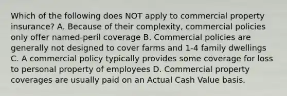 Which of the following does NOT apply to commercial property insurance? A. Because of their complexity, commercial policies only offer named-peril coverage B. Commercial policies are generally not designed to cover farms and 1-4 family dwellings C. A commercial policy typically provides some coverage for loss to personal property of employees D. Commercial property coverages are usually paid on an Actual Cash Value basis.