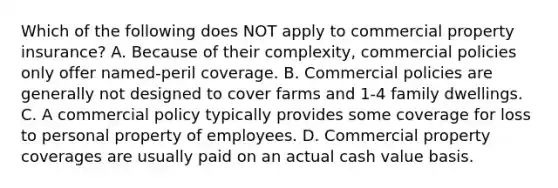 Which of the following does NOT apply to commercial property insurance? A. Because of their complexity, commercial policies only offer named-peril coverage. B. Commercial policies are generally not designed to cover farms and 1-4 family dwellings. C. A commercial policy typically provides some coverage for loss to personal property of employees. D. Commercial property coverages are usually paid on an actual cash value basis.