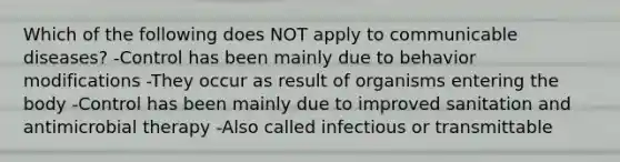 Which of the following does NOT apply to communicable diseases? -Control has been mainly due to <a href='https://www.questionai.com/knowledge/kJvTbrPVgP-behavior-modification' class='anchor-knowledge'>behavior modification</a>s -They occur as result of organisms entering the body -Control has been mainly due to improved sanitation and antimicrobial therapy -Also called infectious or transmittable