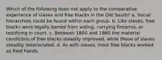 Which of the following does not apply to the comparative experience of slaves and free blacks in the Old South? a. Social hierarchies could be found within each group. b. Like slaves, free blacks were legally barred from voting, carrying firearms, or testifying in court. c. Between 1800 and 1860 the material conditions of free blacks steadily improved, while those of slaves steadily deteriorated. d. As with slaves, most free blacks worked as field hands.