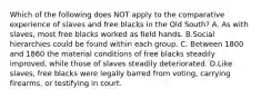 Which of the following does NOT apply to the comparative experience of slaves and free blacks in the Old South? A. As with slaves, most free blacks worked as field hands. B.Social hierarchies could be found within each group. C. Between 1800 and 1860 the material conditions of free blacks steadily improved, while those of slaves steadily deteriorated. D.Like slaves, free blacks were legally barred from voting, carrying firearms, or testifying in court.