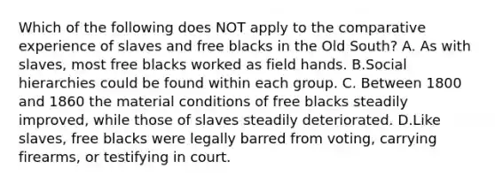 Which of the following does NOT apply to the comparative experience of slaves and free blacks in the Old South? A. As with slaves, most free blacks worked as field hands. B.Social hierarchies could be found within each group. C. Between 1800 and 1860 the material conditions of free blacks steadily improved, while those of slaves steadily deteriorated. D.Like slaves, free blacks were legally barred from voting, carrying firearms, or testifying in court.