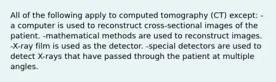 All of the following apply to computed tomography (CT) except: -a computer is used to reconstruct cross-sectional images of the patient. -mathematical methods are used to reconstruct images. -X-ray film is used as the detector. -special detectors are used to detect X-rays that have passed through the patient at multiple angles.