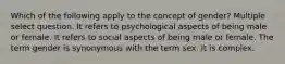 Which of the following apply to the concept of gender? Multiple select question. It refers to psychological aspects of being male or female. It refers to social aspects of being male or female. The term gender is synonymous with the term sex. It is complex.