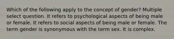 Which of the following apply to the concept of gender? Multiple select question. It refers to psychological aspects of being male or female. It refers to social aspects of being male or female. The term gender is synonymous with the term sex. It is complex.