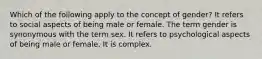 Which of the following apply to the concept of gender? It refers to social aspects of being male or female. The term gender is synonymous with the term sex. It refers to psychological aspects of being male or female. It is complex.