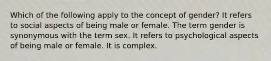 Which of the following apply to the concept of gender? It refers to social aspects of being male or female. The term gender is synonymous with the term sex. It refers to psychological aspects of being male or female. It is complex.