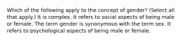 Which of the following apply to the concept of gender? (Select all that apply.) It is complex. It refers to social aspects of being male or female. The term gender is synonymous with the term sex. It refers to psychological aspects of being male or female.