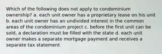 Which of the following does not apply to condominium ownership? a. each unit owner has a proprietary lease on his unit b. each unit owner has an undivided interest in the common areas of the condominium project c. before the first unit can be sold, a declaration must be filled with the state d. each unit owner makes a separate mortgage payment and receives a separate tax statement