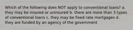 Which of the following does NOT apply to conventional loans? a. they may be insured or uninsured b. there are more than 3 types of conventional loans c. they may be fixed rate mortgages d. they are funded by an agency of the government