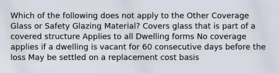 Which of the following does not apply to the Other Coverage Glass or Safety Glazing Material? Covers glass that is part of a covered structure Applies to all Dwelling forms No coverage applies if a dwelling is vacant for 60 consecutive days before the loss May be settled on a replacement cost basis