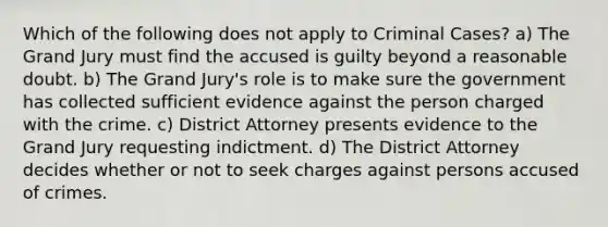 Which of the following does not apply to Criminal Cases? a) The Grand Jury must find the accused is guilty beyond a reasonable doubt. b) The Grand Jury's role is to make sure the government has collected sufficient evidence against the person charged with the crime. c) District Attorney presents evidence to the Grand Jury requesting indictment. d) The District Attorney decides whether or not to seek charges against persons accused of crimes.