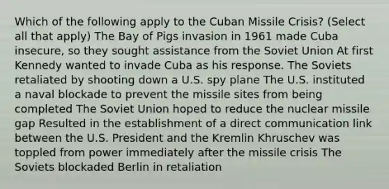 Which of the following apply to the Cuban Missile Crisis? (Select all that apply) The Bay of Pigs invasion in 1961 made Cuba insecure, so they sought assistance from the Soviet Union At first Kennedy wanted to invade Cuba as his response. The Soviets retaliated by shooting down a U.S. spy plane The U.S. instituted a naval blockade to prevent the missile sites from being completed The Soviet Union hoped to reduce the nuclear missile gap Resulted in the establishment of a direct communication link between the U.S. President and the Kremlin Khruschev was toppled from power immediately after the missile crisis The Soviets blockaded Berlin in retaliation