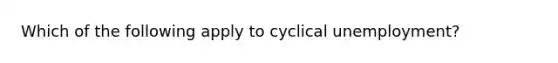 Which of the following apply to cyclical unemployment?