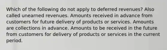 Which of the following do not apply to deferred revenues? Also called unearned revenues. Amounts received in advance from customers for future delivery of products or services. Amounts are collections in advance. Amounts to be received in the future from customers for delivery of products or services in the current period.