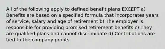 All of the following apply to defined benefit plans EXCEPT a) Benefits are based on a specified formula that incorporates years of service, salary and age of retirement b) The employer is responsible for providing promised retirement benefits c) They are qualified plans and cannot discriminate d) Contributions are tied to the company profits