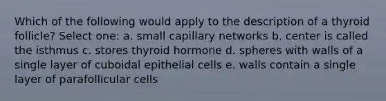 Which of the following would apply to the description of a thyroid follicle? Select one: a. small capillary networks b. center is called the isthmus c. stores thyroid hormone d. spheres with walls of a single layer of cuboidal epithelial cells e. walls contain a single layer of parafollicular cells