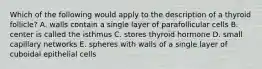 Which of the following would apply to the description of a thyroid follicle? A. walls contain a single layer of parafollicular cells B. center is called the isthmus C. stores thyroid hormone D. small capillary networks E. spheres with walls of a single layer of cuboidal epithelial cells