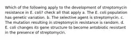 Which of the following apply to the development of streptomycin resistance in E. coli? check all that apply a. The E. coli population has genetic variation. b. The selective agent is streptomycin. c. The mutation resulting in streptomycin resistance is random. d. E. coli changes its gene structure to become antobiotic resistant in the presence of streptomycin.