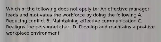 Which of the following does not apply to: An effective manager leads and motivates the workforce by doing the following A. Reducing conflict B. Maintaining effective communication C. Realigns the personnel chart D. Develop and maintains a positive workplace environment