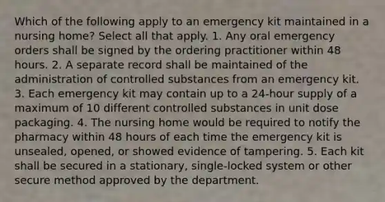 Which of the following apply to an emergency kit maintained in a nursing home? Select all that apply. 1. Any oral emergency orders shall be signed by the ordering practitioner within 48 hours. 2. A separate record shall be maintained of the administration of controlled substances from an emergency kit. 3. Each emergency kit may contain up to a 24-hour supply of a maximum of 10 different controlled substances in unit dose packaging. 4. The nursing home would be required to notify the pharmacy within 48 hours of each time the emergency kit is unsealed, opened, or showed evidence of tampering. 5. Each kit shall be secured in a stationary, single-locked system or other secure method approved by the department.