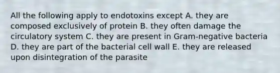 All the following apply to endotoxins except A. they are composed exclusively of protein B. they often damage the circulatory system C. they are present in Gram-negative bacteria D. they are part of the bacterial cell wall E. they are released upon disintegration of the parasite