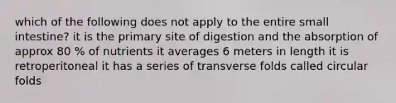 which of the following does not apply to the entire small intestine? it is the primary site of digestion and the absorption of approx 80 % of nutrients it averages 6 meters in length it is retroperitoneal it has a series of transverse folds called circular folds