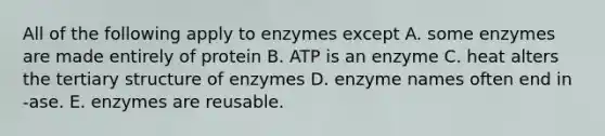 All of the following apply to enzymes except A. some enzymes are made entirely of protein B. ATP is an enzyme C. heat alters the tertiary structure of enzymes D. enzyme names often end in -ase. E. enzymes are reusable.