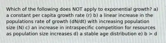 Which of the following does NOT apply to exponential growth? a) a constant per capita growth rate (r) b) a linear increase in the populations rate of growth (dN/dt) with increasing population size (N) c) an increase in intraspecific competition for resources as population size increases d) a stable age distribution e) b > d