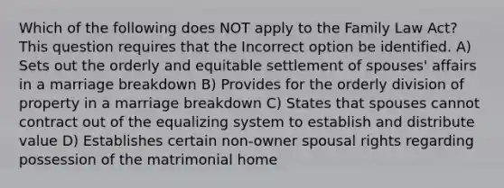 Which of the following does NOT apply to the Family Law Act? This question requires that the Incorrect option be identified. A) Sets out the orderly and equitable settlement of spouses' affairs in a marriage breakdown B) Provides for the orderly division of property in a marriage breakdown C) States that spouses cannot contract out of the equalizing system to establish and distribute value D) Establishes certain non-owner spousal rights regarding possession of the matrimonial home