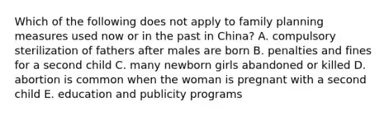 Which of the following does not apply to family planning measures used now or in the past in China? A. compulsory sterilization of fathers after males are born B. penalties and fines for a second child C. many newborn girls abandoned or killed D. abortion is common when the woman is pregnant with a second child E. education and publicity programs