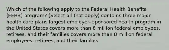 Which of the following apply to the Federal Health Benefits (FEHB) program? (Select all that apply) contains three major health care plans largest employer- sponsored health program in the United States covers more than 8 million federal employees, retirees, and their families covers more than 8 million federal employees, retirees, and their families