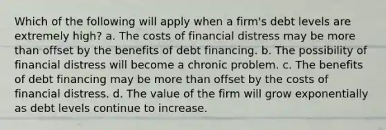 Which of the following will apply when a firm's debt levels are extremely high? a. The costs of financial distress may be more than offset by the benefits of debt financing. b. The possibility of financial distress will become a chronic problem. c. The benefits of debt financing may be more than offset by the costs of financial distress. d. The value of the firm will grow exponentially as debt levels continue to increase.