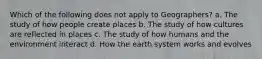 Which of the following does not apply to Geographers? a. The study of how people create places b. The study of how cultures are reflected in places c. The study of how humans and the environment interact d. How the earth system works and evolves