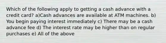 Which of the following apply to getting a cash advance with a credit card? a)Cash advances are available at ATM machines. b) You begin paying interest immediately c) There may be a cash advance fee d) The interest rate may be higher than on regular purchases e) All of the above