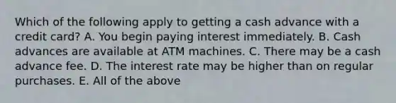 Which of the following apply to getting a cash advance with a credit​ card? A. You begin paying interest immediately. B. Cash advances are available at ATM machines. C. There may be a cash advance fee. D. The interest rate may be higher than on regular purchases. E. All of the above